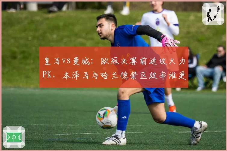 皇马vs曼城:欧冠决赛前进攻火力PK,本泽马与哈兰德禁区效率谁更胜一筹