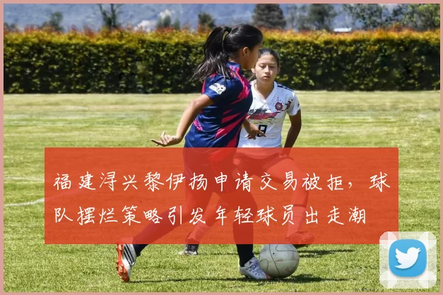 福建浔兴黎伊扬申请交易被拒,球队摆烂策略引发年轻球员出走潮