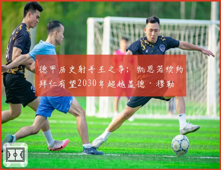 德甲历史射手王之争：凯恩若续约拜仁有望2030年超越盖德·穆勒