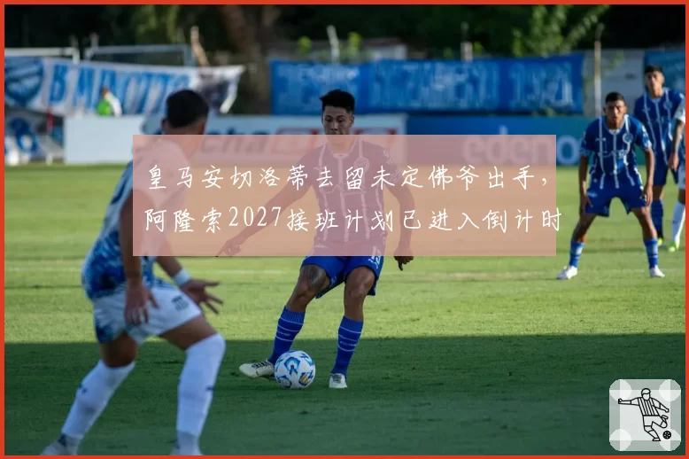 皇马安切洛蒂去留未定佛爷出手,阿隆索2027接班计划已进入倒计时?
