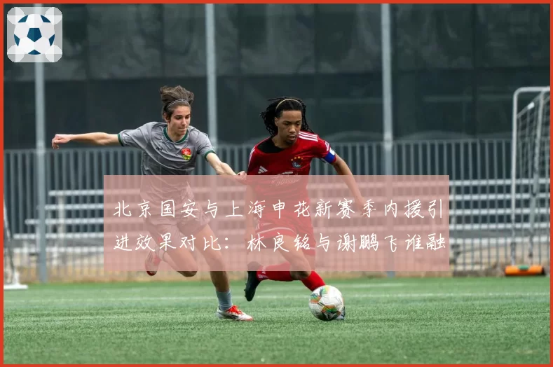 北京国安与上海申花新赛季内援引进效果对比：林良铭与谢鹏飞谁融入更快？