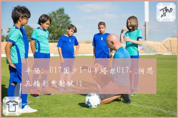 半场:U17国少1-0卡塔尔U17,何思凡精彩兜射破门