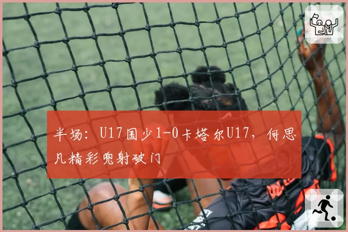 半场:U17国少1-0卡塔尔U17,何思凡精彩兜射破门
