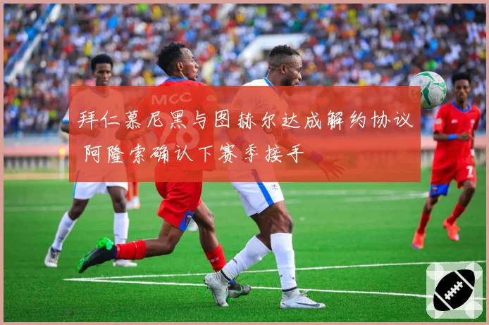 拜仁慕尼黑与图赫尔达成解约协议 阿隆索确认下赛季接手