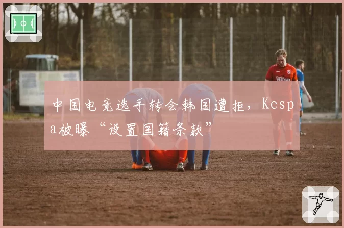 中国电竞选手转会韩国遭拒，Kespa被曝“设置国籍条款”