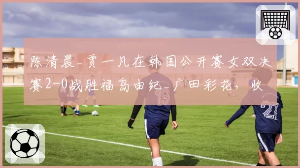 陈清晨_贾一凡在韩国公开赛女双决赛2-0战胜福岛由纪_广田彩花,收获赛季第六冠