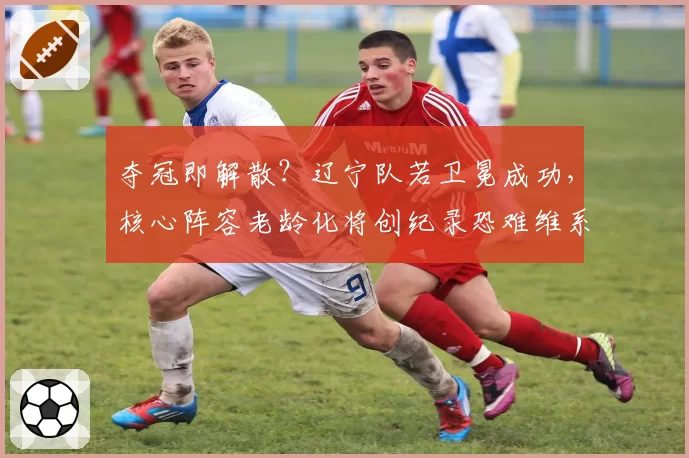 夺冠即解散？辽宁队若卫冕成功，核心阵容老龄化将创纪录恐难维系