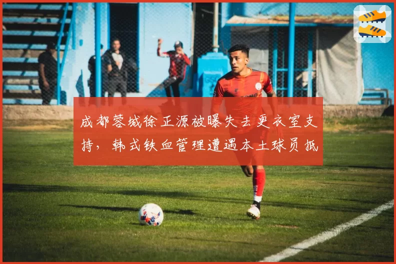 成都蓉城徐正源被曝失去更衣室支持，韩式铁血管理遭遇本土球员抵触