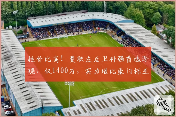 性价比高!曼联左后卫补强首选浮现,仅1400万,实力堪比豪门标王