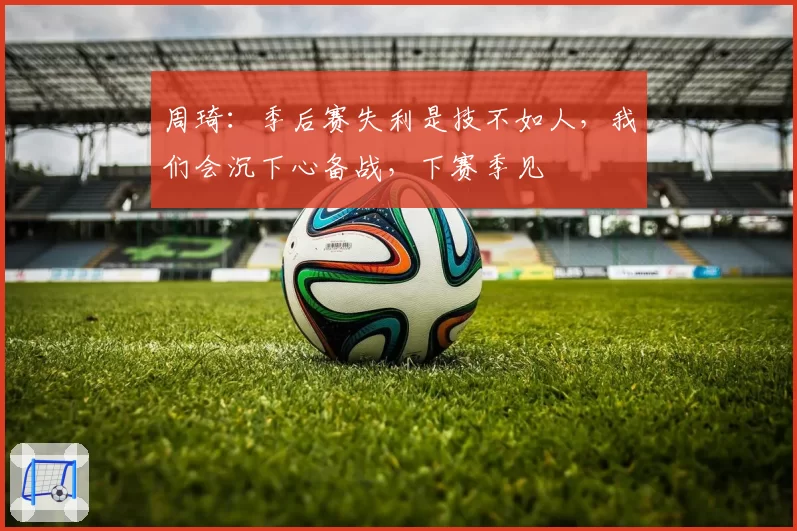 周琦:季后赛失利是技不如人,我们会沉下心备战,下赛季见
