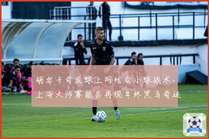胡尔卡奇发球上网结合小球战术，上海大师赛能否再现年终黑马奇迹？