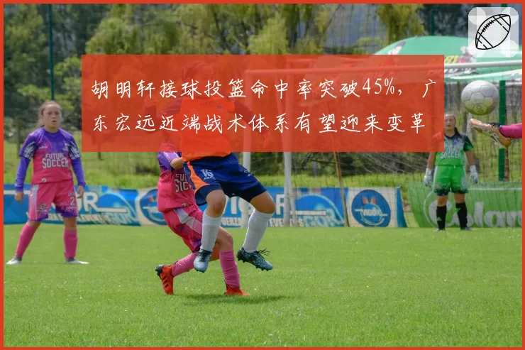 胡明轩接球投篮命中率突破45%，广东宏远近端战术体系有望迎来变革