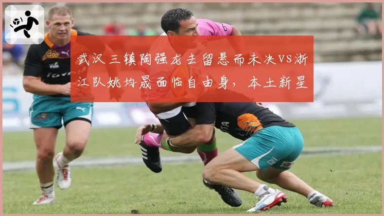 武汉三镇陶强龙去留悬而未决vs浙江队姚均晟面临自由身，本土新星沉浮轨迹呈现反差