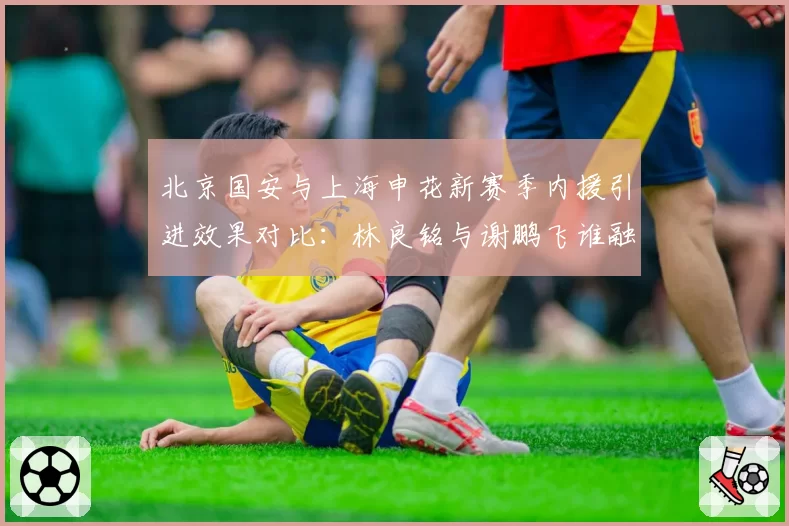 北京国安与上海申花新赛季内援引进效果对比：林良铭与谢鹏飞谁融入更快？