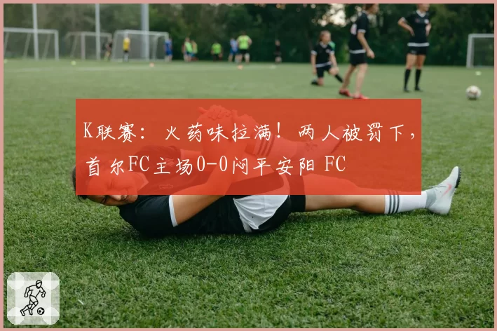 K联赛:火药味拉满!两人被罚下,首尔FC主场0-0闷平安阳 FC