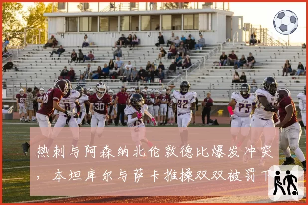 热刺与阿森纳北伦敦德比爆发冲突,本坦库尔与萨卡推搡双双被罚下