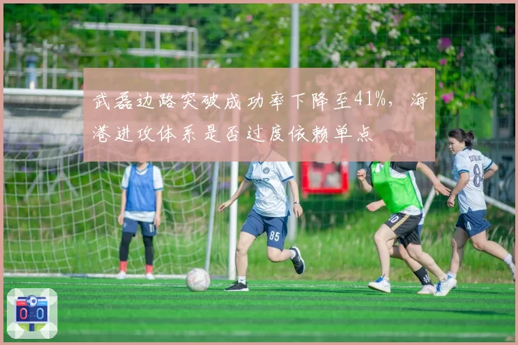 武磊边路突破成功率下降至41%,海港进攻体系是否过度依赖单点