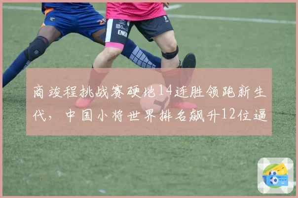 商竣程挑战赛硬地14连胜领跑新生代，中国小将世界排名飙升12位逼近前30