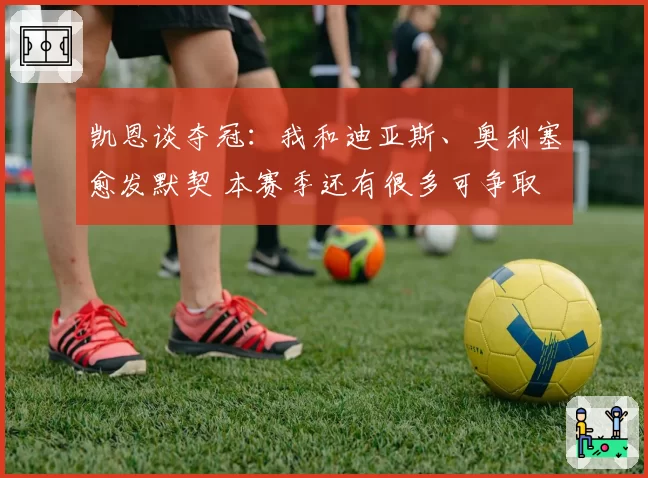 凯恩谈夺冠:我和迪亚斯、奥利塞愈发默契 本赛季还有很多可争取
