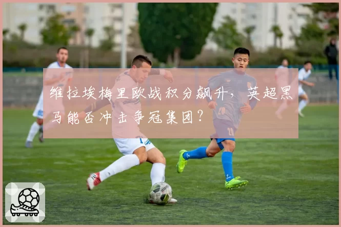 维拉埃梅里欧战积分飙升,英超黑马能否冲击争冠集团?