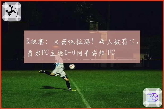 K联赛：火药味拉满！两人被罚下，首尔FC主场0-0闷平安阳 FC