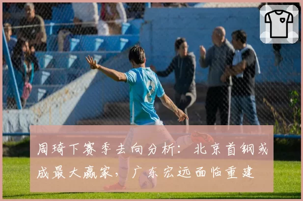 周琦下赛季去向分析:北京首钢或成最大赢家,广东宏远面临重建