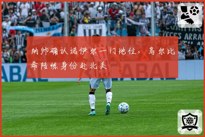纳帅确认诺伊尔一门地位,乌尔比希陪练身份赴北美