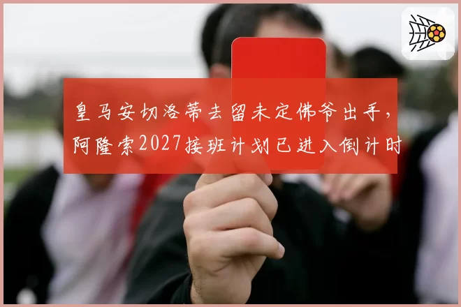 皇马安切洛蒂去留未定佛爷出手，阿隆索2027接班计划已进入倒计时？