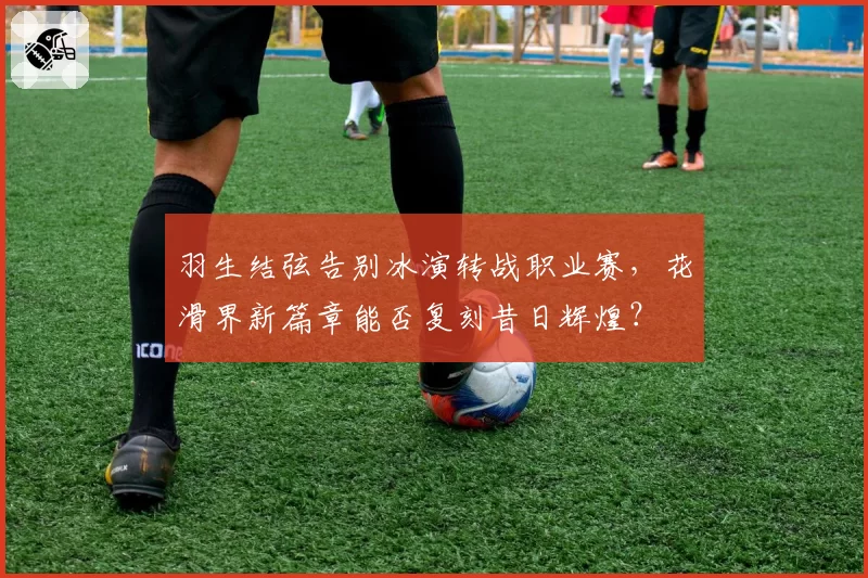 羽生结弦告别冰演转战职业赛，花滑界新篇章能否复刻昔日辉煌？
