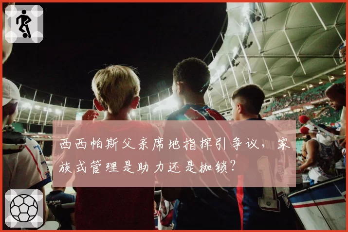 西西帕斯父亲席地指挥引争议,家族式管理是助力还是枷锁?