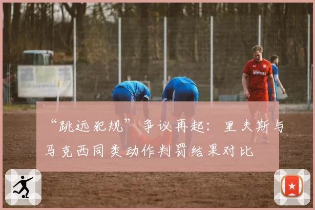 “跳远犯规”争议再起:里夫斯与马克西同类动作判罚结果对比