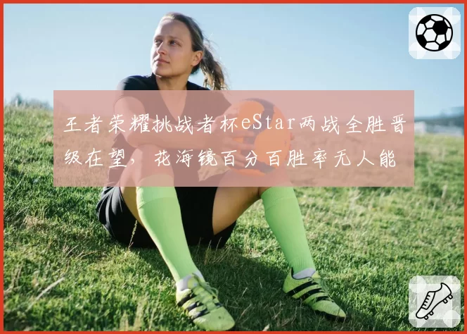 王者荣耀挑战者杯eStar两战全胜晋级在望，花海镜百分百胜率无人能解