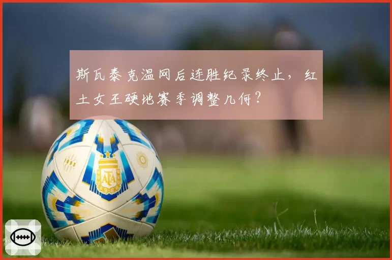 斯瓦泰克温网后连胜纪录终止，红土女王硬地赛季调整几何？