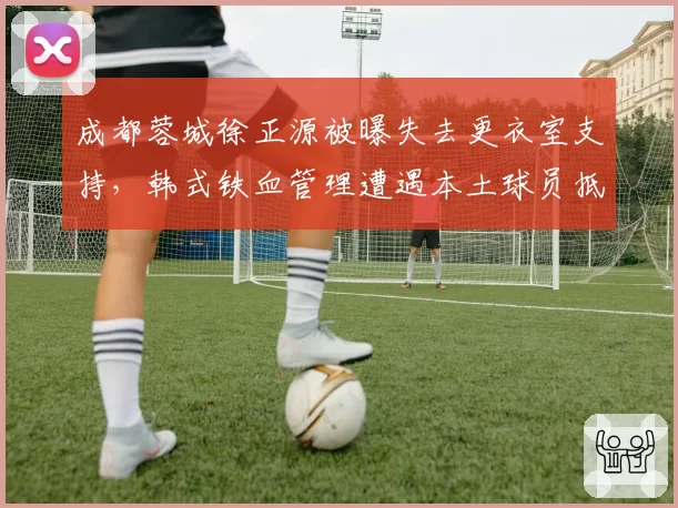 成都蓉城徐正源被曝失去更衣室支持，韩式铁血管理遭遇本土球员抵触