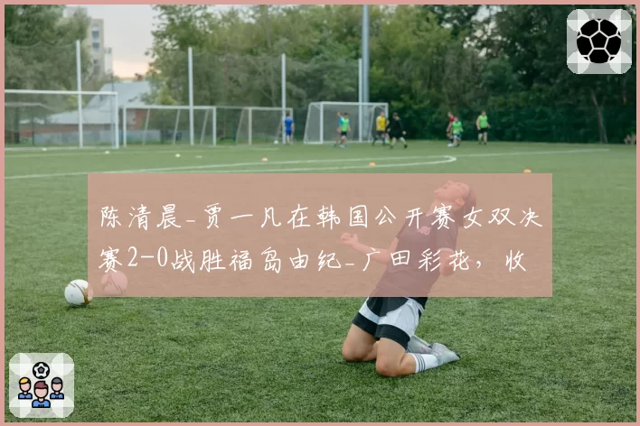 陈清晨_贾一凡在韩国公开赛女双决赛2-0战胜福岛由纪_广田彩花，收获赛季第六冠