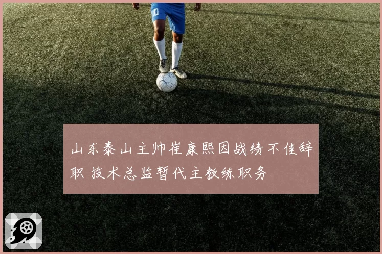 山东泰山主帅崔康熙因战绩不佳辞职 技术总监暂代主教练职务