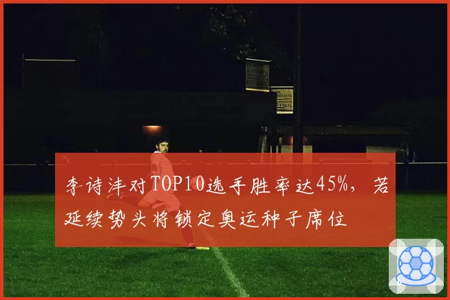 李诗沣对TOP10选手胜率达45%，若延续势头将锁定奥运种子席位