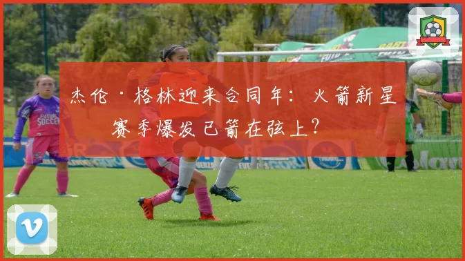 杰伦·格林迎来合同年：火箭新星下赛季爆发已箭在弦上？