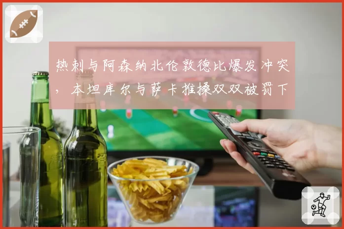 热刺与阿森纳北伦敦德比爆发冲突,本坦库尔与萨卡推搡双双被罚下