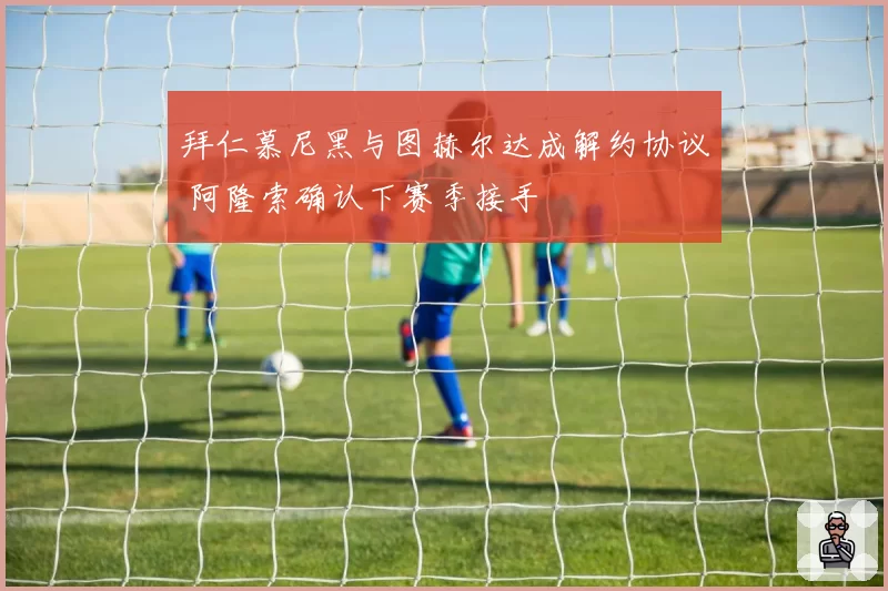 拜仁慕尼黑与图赫尔达成解约协议 阿隆索确认下赛季接手