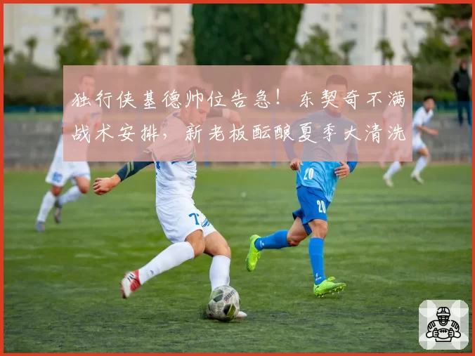 独行侠基德帅位告急！东契奇不满战术安排，新老板酝酿夏季大清洗