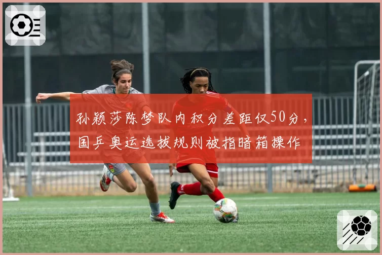 孙颖莎陈梦队内积分差距仅50分，国乒奥运选拔规则被指暗箱操作