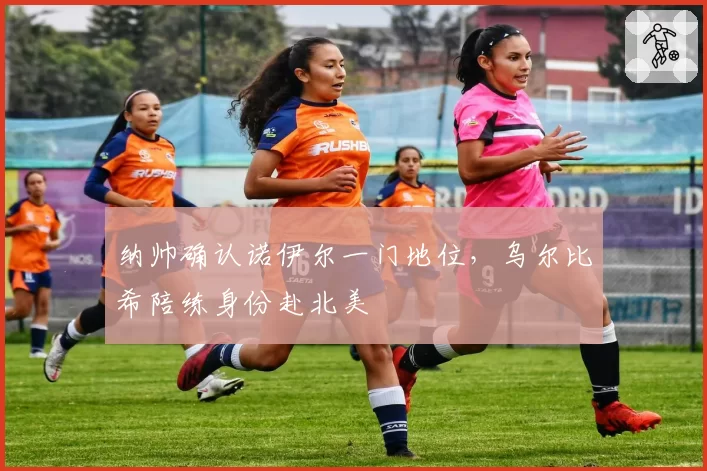 纳帅确认诺伊尔一门地位,乌尔比希陪练身份赴北美