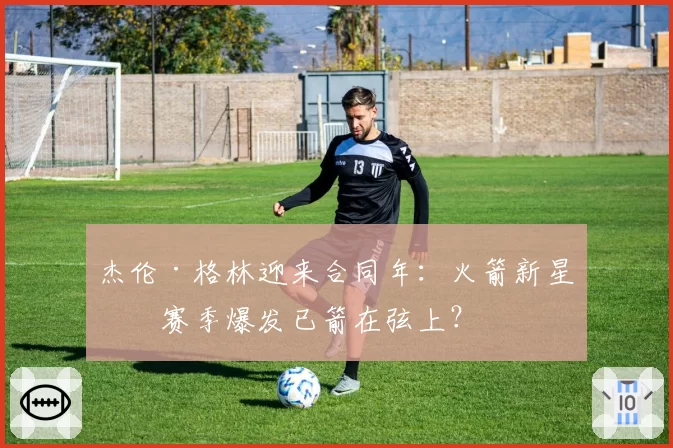 杰伦·格林迎来合同年:火箭新星下赛季爆发已箭在弦上?