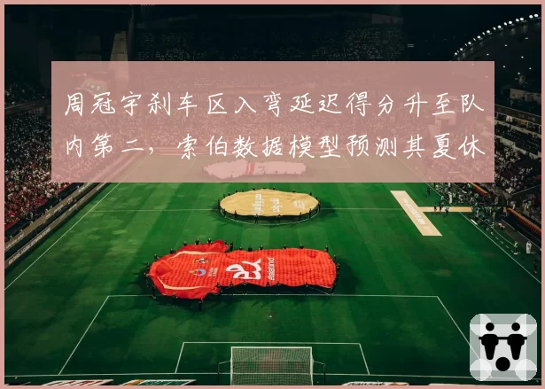 周冠宇刹车区入弯延迟得分升至队内第二，索伯数据模型预测其夏休后积分可破10分__br_