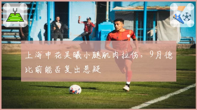 上海申花吴曦小腿肌肉拉伤，9月德比前能否复出悬疑