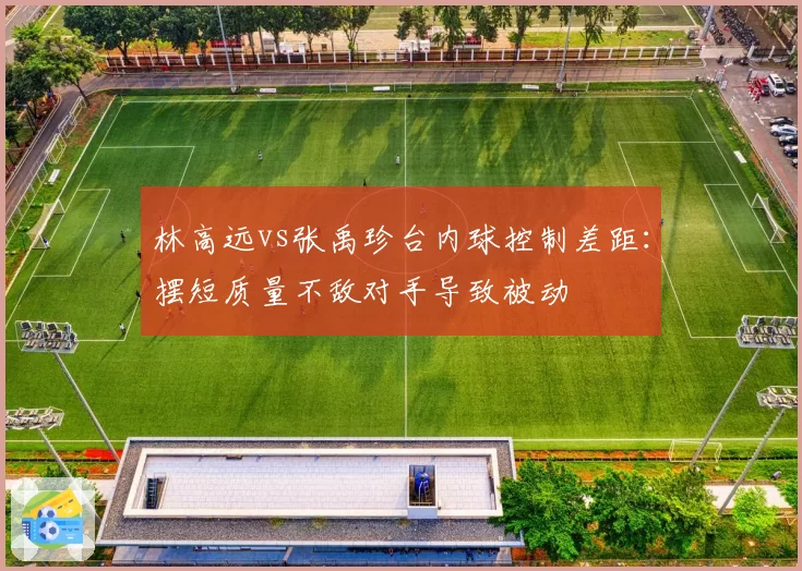 林高远vs张禹珍台内球控制差距:摆短质量不敌对手导致被动
