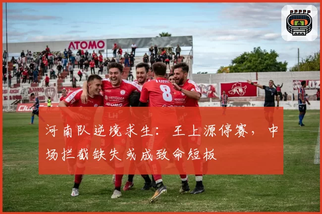 河南队逆境求生：王上源停赛，中场拦截缺失或成致命短板