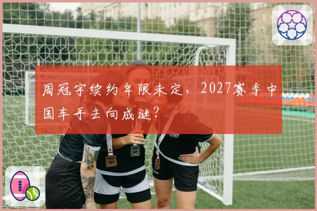 周冠宇续约年限未定,2027赛季中国车手去向成谜?