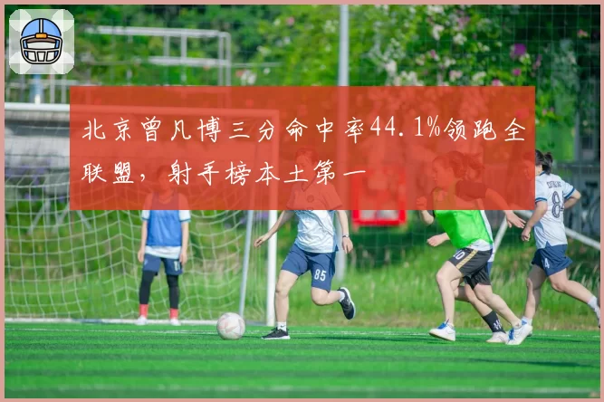 北京曾凡博三分命中率44.1%领跑全联盟,射手榜本土第一